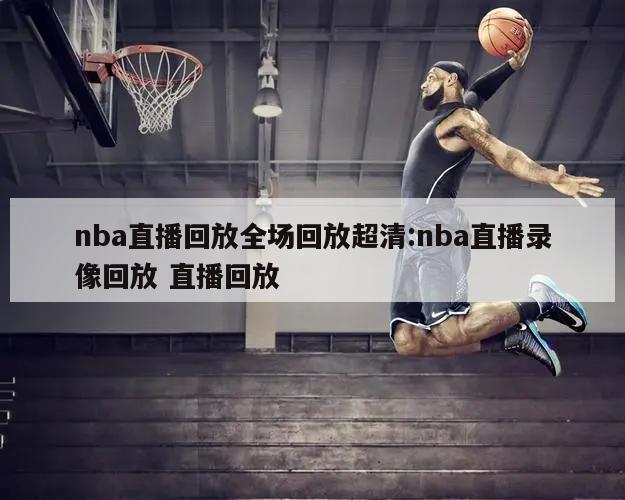 nba直播回放全场回放超清:nba直播录像回放 直播回放